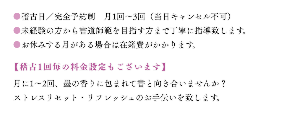 稽古日／完全予約制　月1回～3回　未経験の方から書道師範を目指す方まで丁寧に指導致します。　日本習字教育財団の受講科目(漢字・かな・くらしの書)などを選択していただきます。　※受講科目は年度毎に変更できます。当日キャンセルの場合は100%のキャンセル料を申し受けます。　【稽古1回毎の料金設定もございます】　月に1～2回、墨の香りに包まれて書と向き合いませんか？　ストレスリセット・リフレッシュのお手伝いを致します。