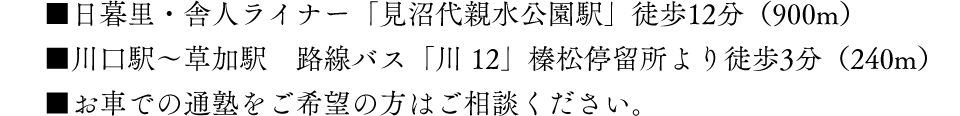 ■日暮里・舎人ライナー「見沼代親水公園駅」徒歩12分（900m）■川口駅〜草加駅　路線バス「川 12」榛松停留所より徒歩3分（240m）■お車での通塾をご希望の方はご相談ください。